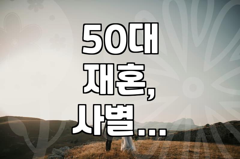 50대 재혼, 사별 후 돌싱의 만남: 현실적인 어려움과 솔직한 시도들
